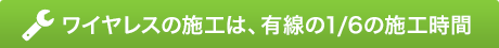 ワイヤレスの施工は、有線の1/6の施工時間